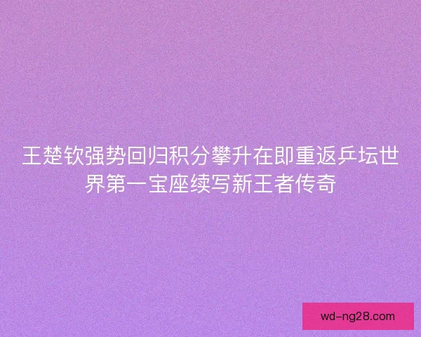 王楚钦强势回归积分攀升在即重返乒坛世界第一宝座续写新王者传奇