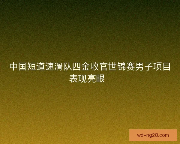 中国短道速滑队四金收官世锦赛男子项目表现亮眼  