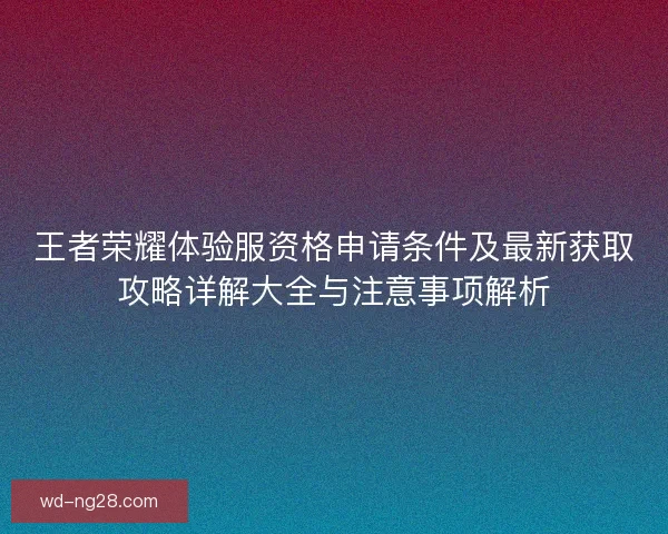 王者荣耀体验服资格申请条件及最新获取攻略详解大全与注意事项解析