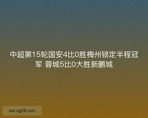 中超第15轮国安4比0胜梅州锁定半程冠军 蓉城5比0大胜新鹏城 中超第15轮国安4比0胜梅州锁定半程冠军 蓉城5比0大胜新鹏城