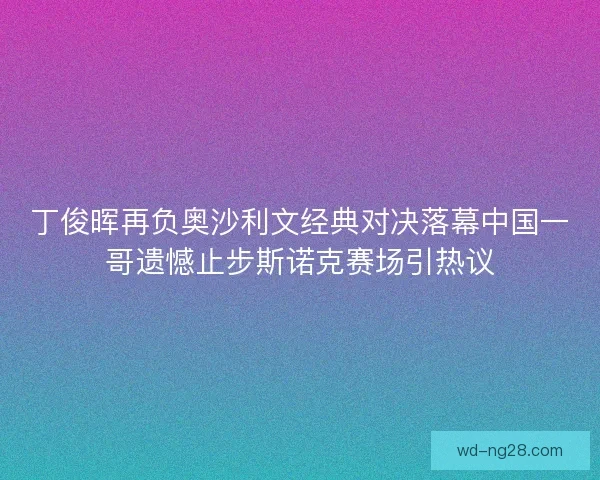 丁俊晖再负奥沙利文经典对决落幕中国一哥遗憾止步斯诺克赛场引热议 丁俊晖再负奥沙利文经典对决落幕中国一哥遗憾止步斯诺克赛场引热议