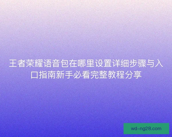 王者荣耀语音包在哪里设置详细步骤与入口指南新手必看完整教程分享