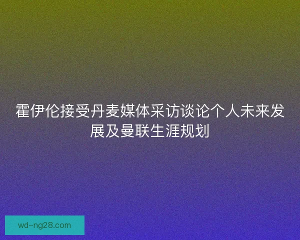 霍伊伦接受丹麦媒体采访谈论个人未来发展及曼联生涯规划