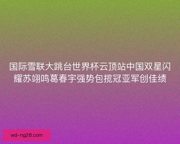 国际雪联大跳台世界杯云顶站中国双星闪耀苏翊鸣葛春宇强势包揽冠亚军创佳绩 国际雪联大跳台世界杯云顶站中国双星闪耀苏翊鸣葛春宇强势包揽冠亚军创佳绩