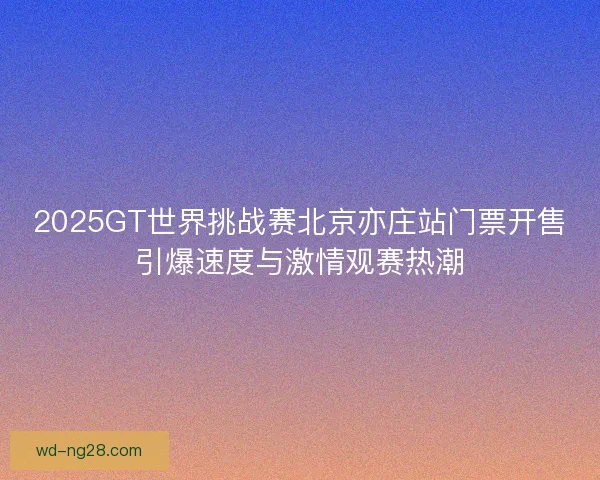 2025GT世界挑战赛北京亦庄站门票开售引爆速度与激情观赛热潮 2025GT世界挑战赛北京亦庄站门票开售引爆速度与激情观赛热潮